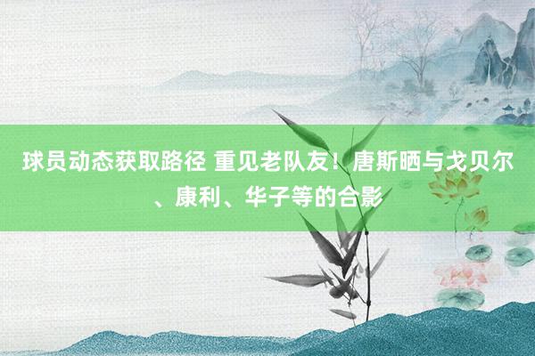 球员动态获取路径 重见老队友！唐斯晒与戈贝尔、康利、华子等的合影