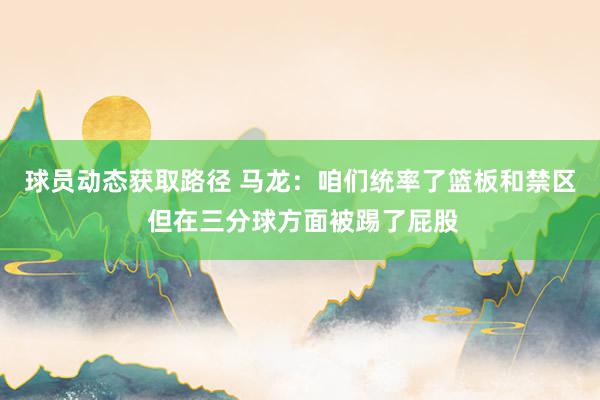 球员动态获取路径 马龙：咱们统率了篮板和禁区 但在三分球方面被踢了屁股