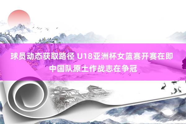 球员动态获取路径 U18亚洲杯女篮赛开赛在即 中国队原土作战志在争冠