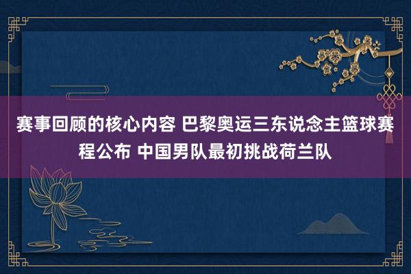 赛事回顾的核心内容 巴黎奥运三东说念主篮球赛程公布 中国男队最初挑战荷兰队