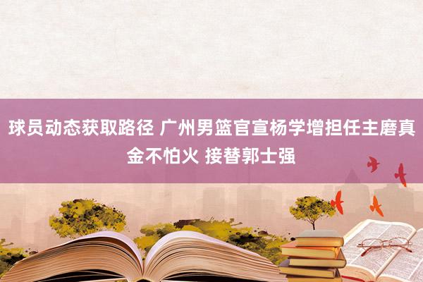 球员动态获取路径 广州男篮官宣杨学增担任主磨真金不怕火 接替郭士强