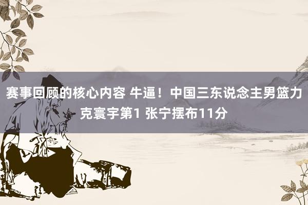 赛事回顾的核心内容 牛逼！中国三东说念主男篮力克寰宇第1 张宁摆布11分