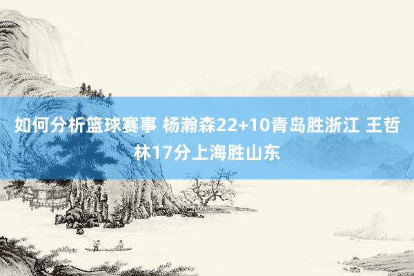 如何分析篮球赛事 杨瀚森22+10青岛胜浙江 王哲林17分上海胜山东