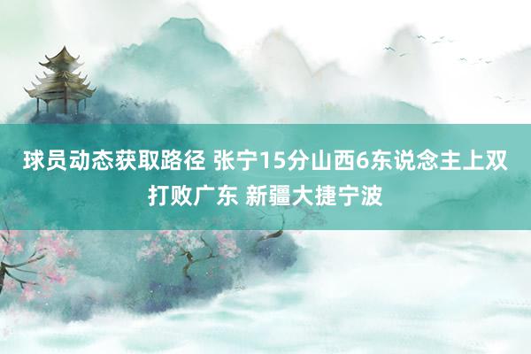 球员动态获取路径 张宁15分山西6东说念主上双打败广东 新疆大捷宁波