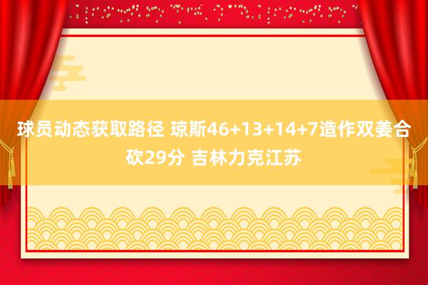 球员动态获取路径 琼斯46+13+14+7造作双姜合砍29分 吉林力克江苏