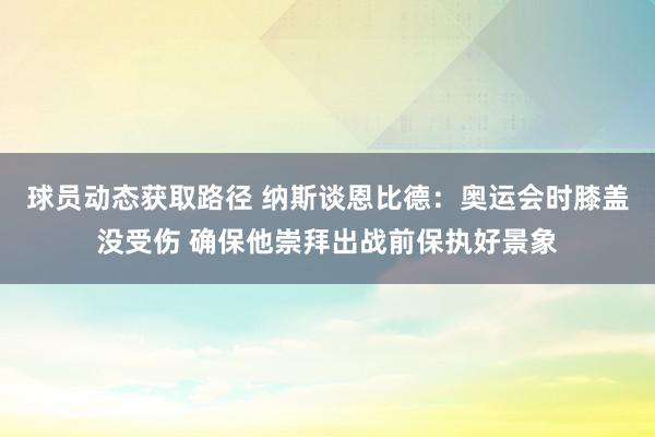 球员动态获取路径 纳斯谈恩比德：奥运会时膝盖没受伤 确保他崇拜出战前保执好景象