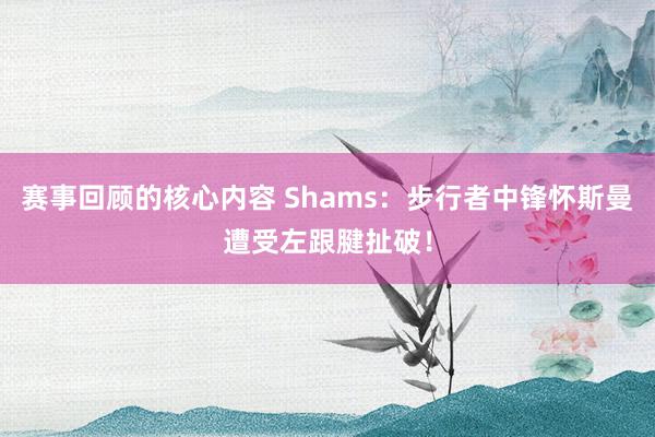 赛事回顾的核心内容 Shams：步行者中锋怀斯曼遭受左跟腱扯破！