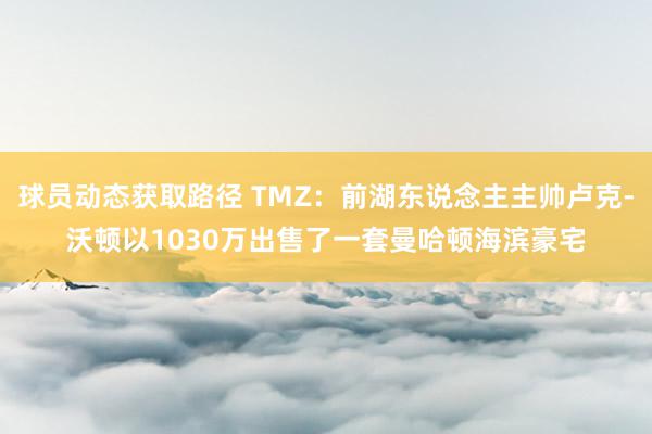 球员动态获取路径 TMZ：前湖东说念主主帅卢克-沃顿以1030万出售了一套曼哈顿海滨豪宅