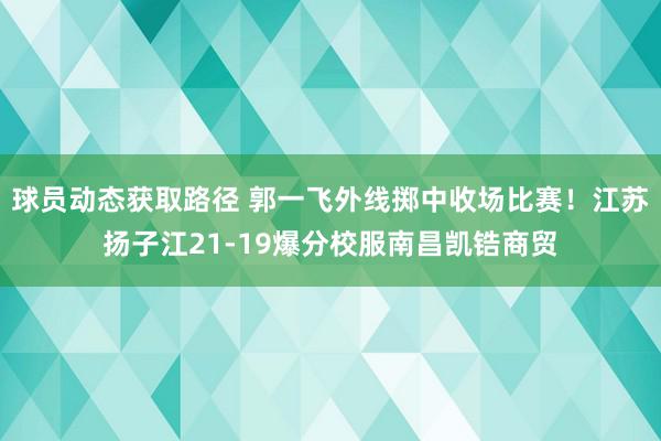 球员动态获取路径 郭一飞外线掷中收场比赛！江苏扬子江21-19爆分校服南昌凯锆商贸