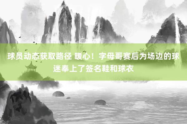 球员动态获取路径 暖心！字母哥赛后为场边的球迷奉上了签名鞋和球衣