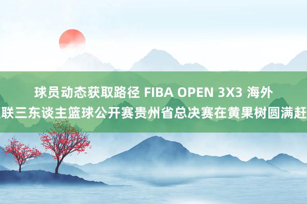 球员动态获取路径 FIBA OPEN 3X3 海外篮联三东谈主篮球公开赛贵州省总决赛在黄果树圆满赶走