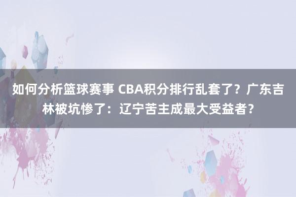 如何分析篮球赛事 CBA积分排行乱套了？广东吉林被坑惨了：辽宁苦主成最大受益者？