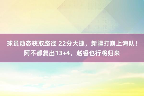 球员动态获取路径 22分大捷，新疆打崩上海队！阿不都复出13+4，赵睿也行将归来