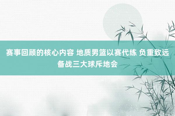 赛事回顾的核心内容 地质男篮以赛代练 负重致远备战三大球斥地会