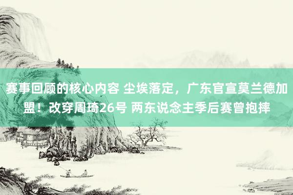 赛事回顾的核心内容 尘埃落定，广东官宣莫兰德加盟！改穿周琦26号 两东说念主季后赛曾抱摔