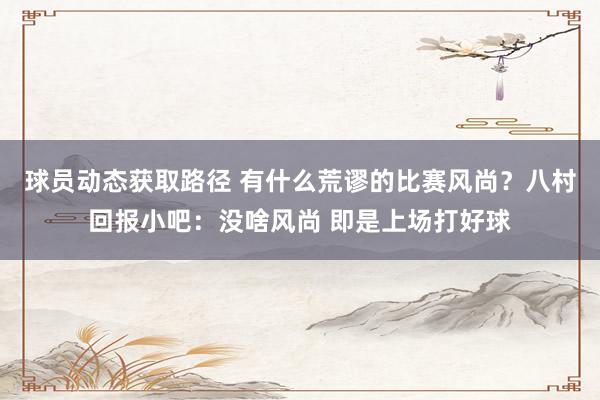 球员动态获取路径 有什么荒谬的比赛风尚？八村回报小吧：没啥风尚 即是上场打好球