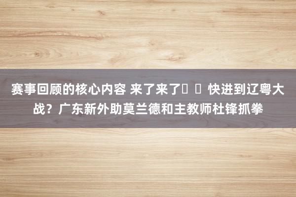 赛事回顾的核心内容 来了来了➡️快进到辽粤大战？广东新外助莫兰德和主教师杜锋抓拳