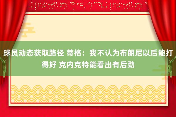 球员动态获取路径 蒂格：我不认为布朗尼以后能打得好 克内克特能看出有后劲