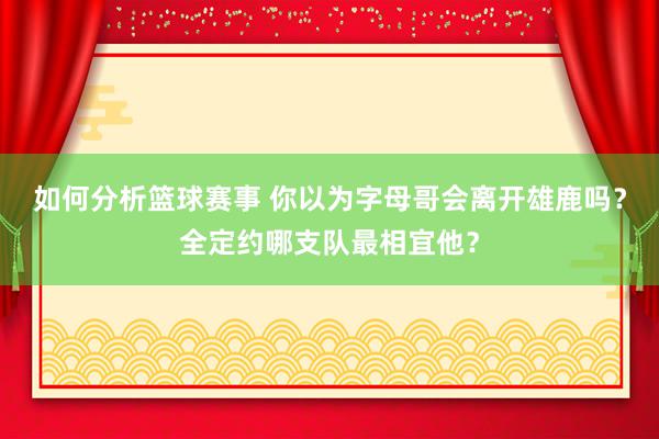 如何分析篮球赛事 你以为字母哥会离开雄鹿吗？全定约哪支队最相宜他？