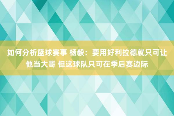 如何分析篮球赛事 杨毅：要用好利拉德就只可让他当大哥 但这球队只可在季后赛边际