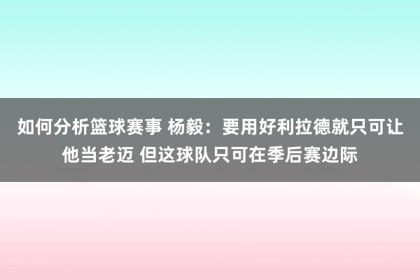 如何分析篮球赛事 杨毅：要用好利拉德就只可让他当老迈 但这球队只可在季后赛边际