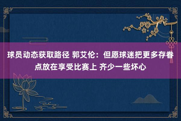 球员动态获取路径 郭艾伦：但愿球迷把更多存眷点放在享受比赛上 齐少一些坏心