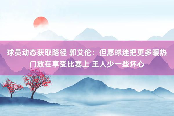 球员动态获取路径 郭艾伦：但愿球迷把更多暖热门放在享受比赛上 王人少一些坏心