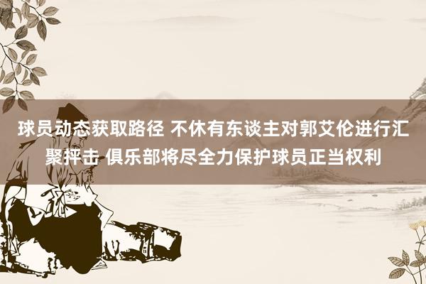 球员动态获取路径 不休有东谈主对郭艾伦进行汇聚抨击 俱乐部将尽全力保护球员正当权利