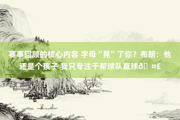 赛事回顾的核心内容 字母“晃”了你？布朗：他还是个孩子 我只专注于帮球队赢球🤣