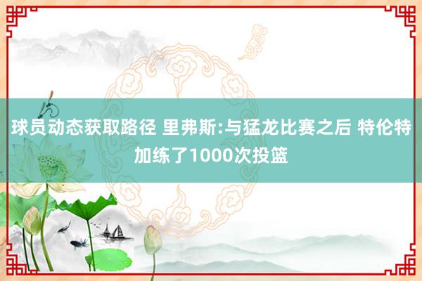 球员动态获取路径 里弗斯:与猛龙比赛之后 特伦特加练了1000次投篮