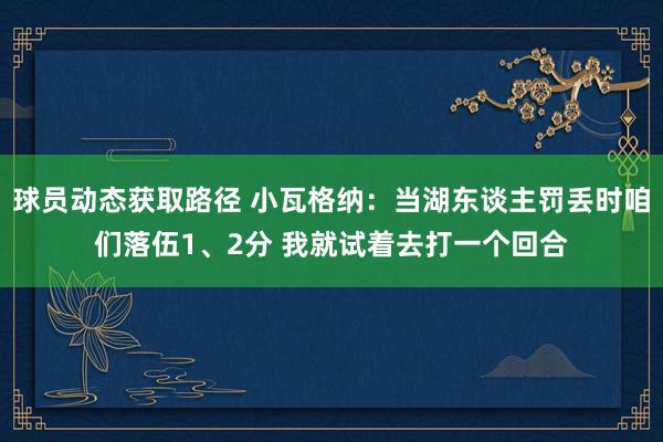 球员动态获取路径 小瓦格纳：当湖东谈主罚丢时咱们落伍1、2分 我就试着去打一个回合