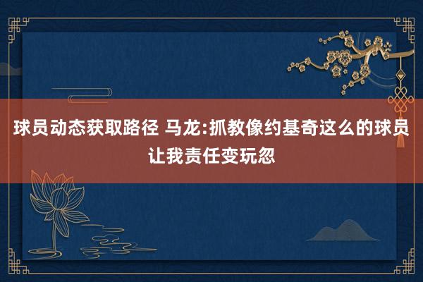 球员动态获取路径 马龙:抓教像约基奇这么的球员让我责任变玩忽