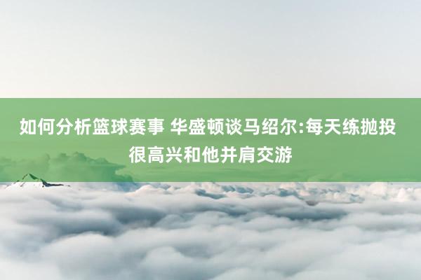 如何分析篮球赛事 华盛顿谈马绍尔:每天练抛投 很高兴和他并肩交游