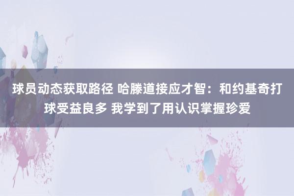 球员动态获取路径 哈滕道接应才智：和约基奇打球受益良多 我学到了用认识掌握珍爱