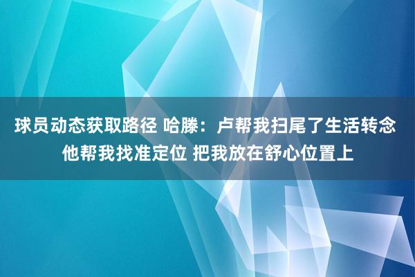 球员动态获取路径 哈滕：卢帮我扫尾了生活转念 他帮我找准定位 把我放在舒心位置上