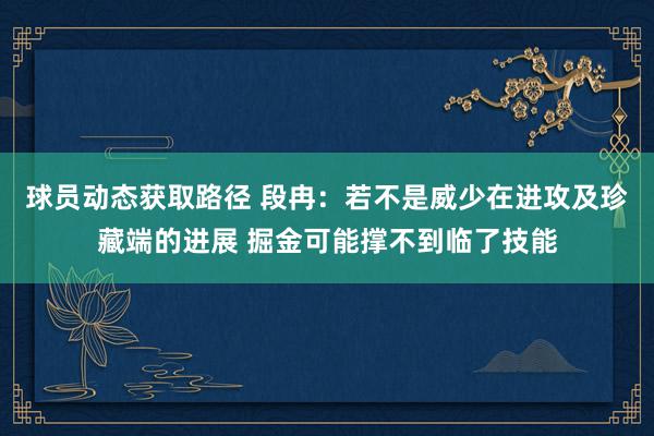 球员动态获取路径 段冉：若不是威少在进攻及珍藏端的进展 掘金可能撑不到临了技能