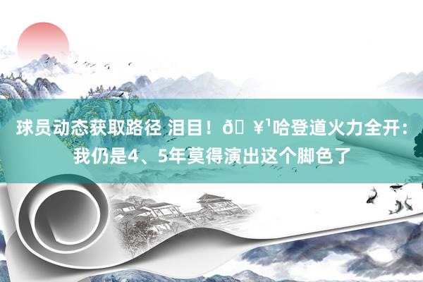 球员动态获取路径 泪目！🥹哈登道火力全开：我仍是4、5年莫得演出这个脚色了