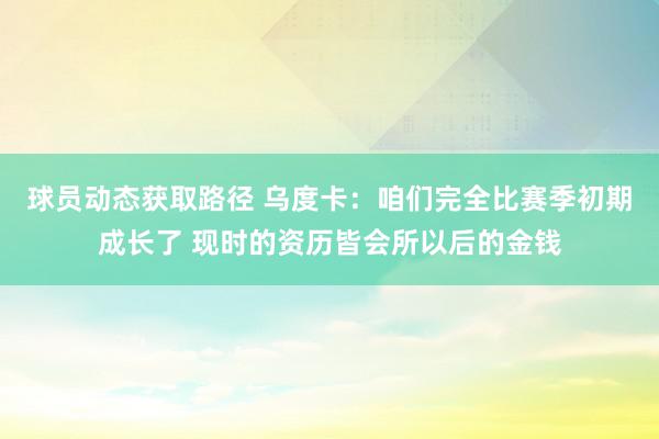 球员动态获取路径 乌度卡：咱们完全比赛季初期成长了 现时的资历皆会所以后的金钱