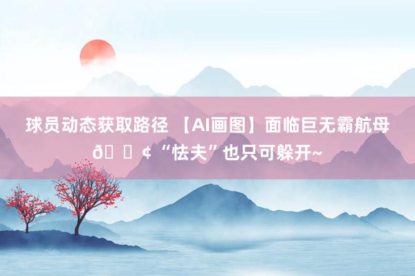 球员动态获取路径 【AI画图】面临巨无霸航母🚢 “怯夫”也只可躲开~