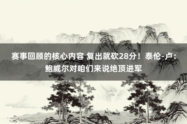 赛事回顾的核心内容 复出就砍28分！泰伦-卢：鲍威尔对咱们来说绝顶进军