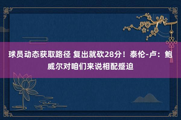 球员动态获取路径 复出就砍28分！泰伦-卢：鲍威尔对咱们来说相配蹙迫