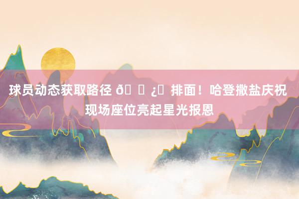 球员动态获取路径 🐿️排面！哈登撒盐庆祝 现场座位亮起星光报恩