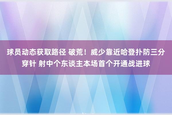 球员动态获取路径 破荒！威少靠近哈登扑防三分穿针 射中个东谈主本场首个开通战进球