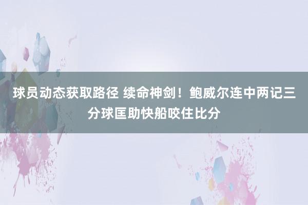 球员动态获取路径 续命神剑！鲍威尔连中两记三分球匡助快船咬住比分