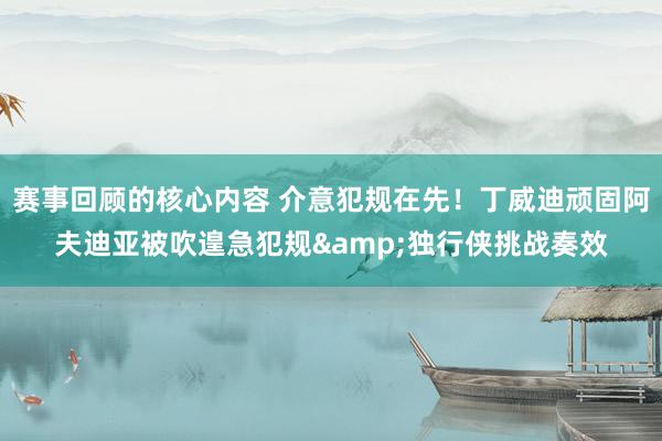 赛事回顾的核心内容 介意犯规在先！丁威迪顽固阿夫迪亚被吹遑急犯规&独行侠挑战奏效