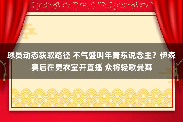 球员动态获取路径 不气盛叫年青东说念主？伊森赛后在更衣室开直播 众将轻歌曼舞