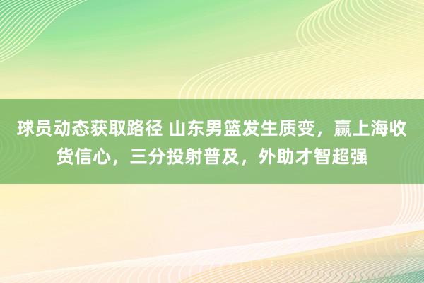 球员动态获取路径 山东男篮发生质变，赢上海收货信心，三分投射普及，外助才智超强