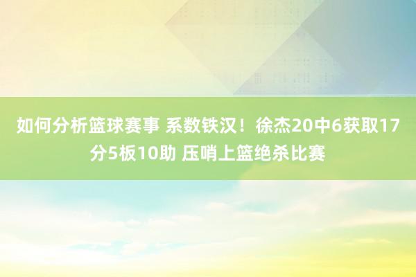 如何分析篮球赛事 系数铁汉！徐杰20中6获取17分5板10助 压哨上篮绝杀比赛