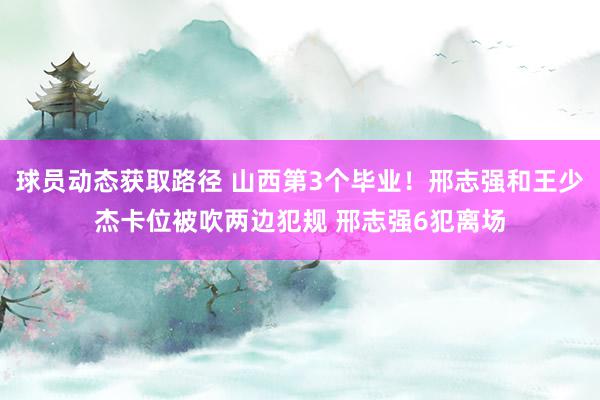 球员动态获取路径 山西第3个毕业！邢志强和王少杰卡位被吹两边犯规 邢志强6犯离场