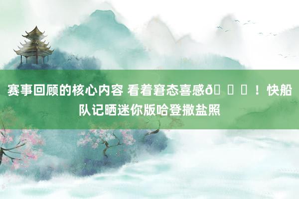 赛事回顾的核心内容 看着窘态喜感😜！快船队记晒迷你版哈登撒盐照